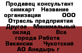 Продавец-консультант симкарт › Название организации ­ Qprom, ООО › Отрасль предприятия ­ Другое › Минимальный оклад ­ 28 000 - Все города Работа » Вакансии   . Чукотский АО,Анадырь г.